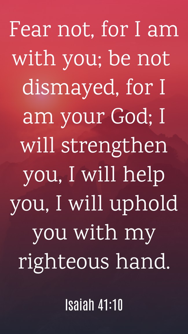 Fear not, for I am with you; be not dismayed, for I am your God; I will strengthen you, I will help you, I will uphold you with my righteous hand. - Isaiah 41:10