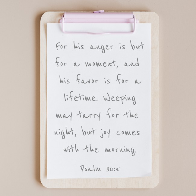 For his anger is but for a moment, and his favor is for a lifetime. Weeping may tarry for the night, but joy comes with the morning. - Psalm 30:5