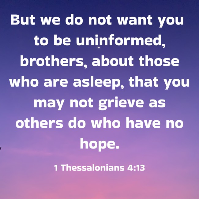 But we do not want you to be uninformed, brothers, about those who are asleep, that you may not grieve as others do who have no hope. - 1 Thessalonians 4:13