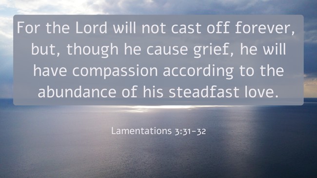 For the Lord will not cast off forever, but, though he cause grief, he will have compassion according to the abundance of his steadfast love. - Lamentations 3:31-32