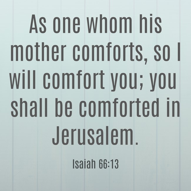As one whom his mother comforts, so I will comfort you; you shall be comforted in Jerusalem. - Isaiah 66:13