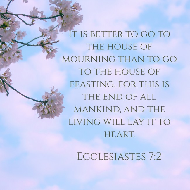 It is better to go to the house of mourning than to go to the house of feasting, for this is the end of all mankind, and the living will lay it to heart. - Ecclesiastes 7:2