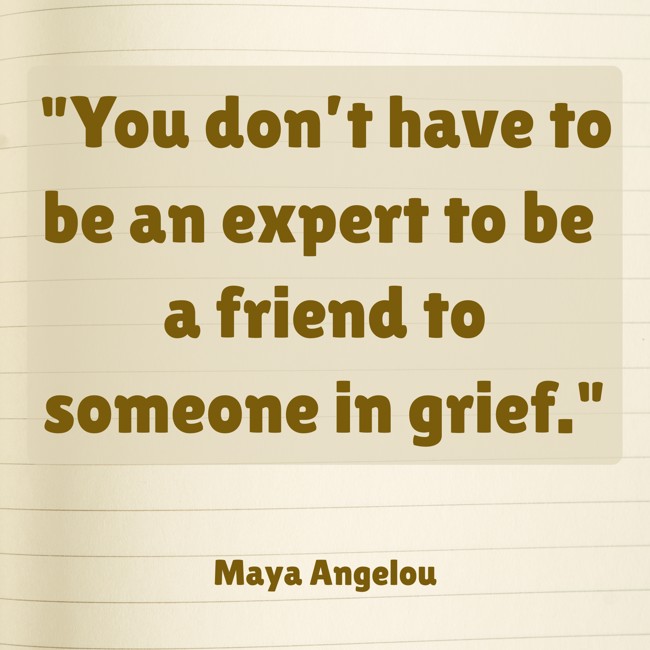 You don’t have to be an expert to be a friend to someone in grief. - Maya Angelou