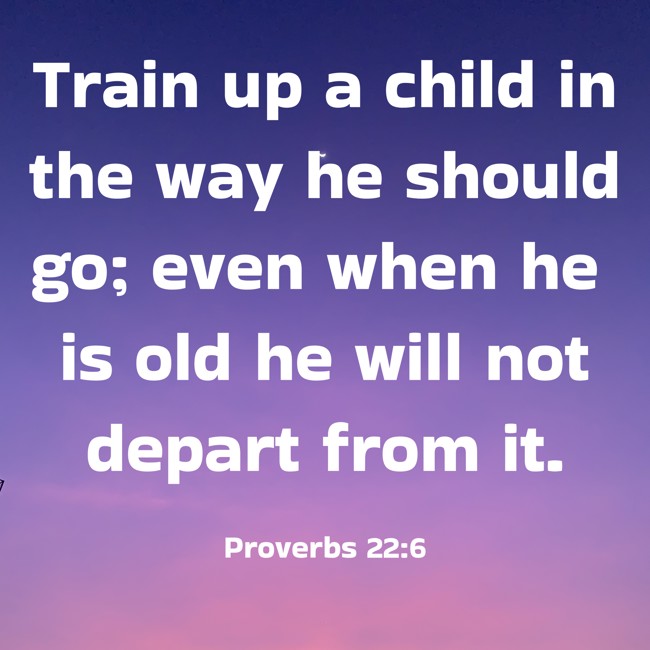 Train up a child in the way he should go; even when he is old he will not depart from it. - Proverbs 22:6
