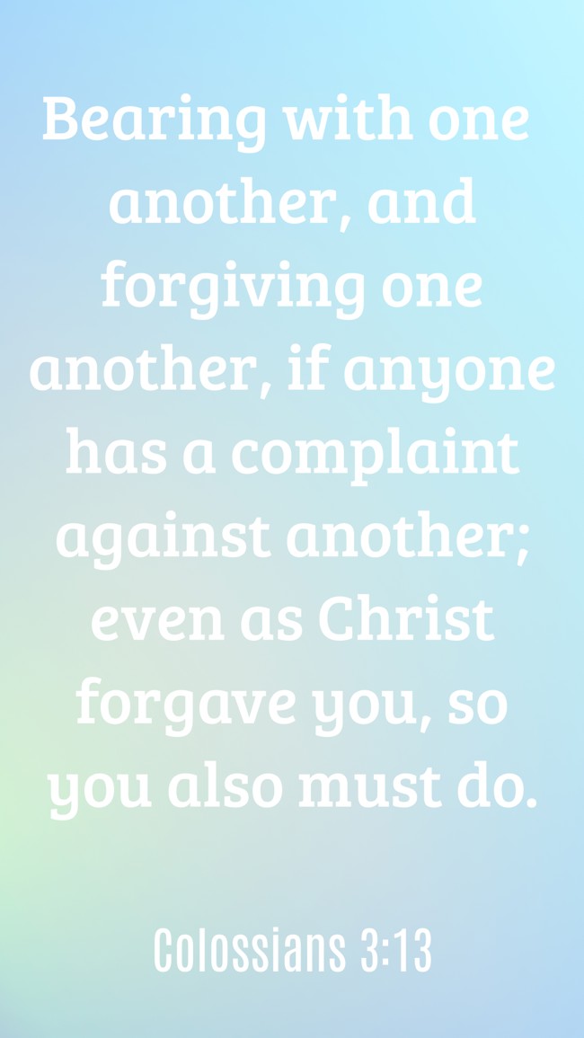 Bearing with one another, and forgiving one another, if anyone has a complaint against another; even as Christ forgave you, so you also must do. - Colossians 3:13