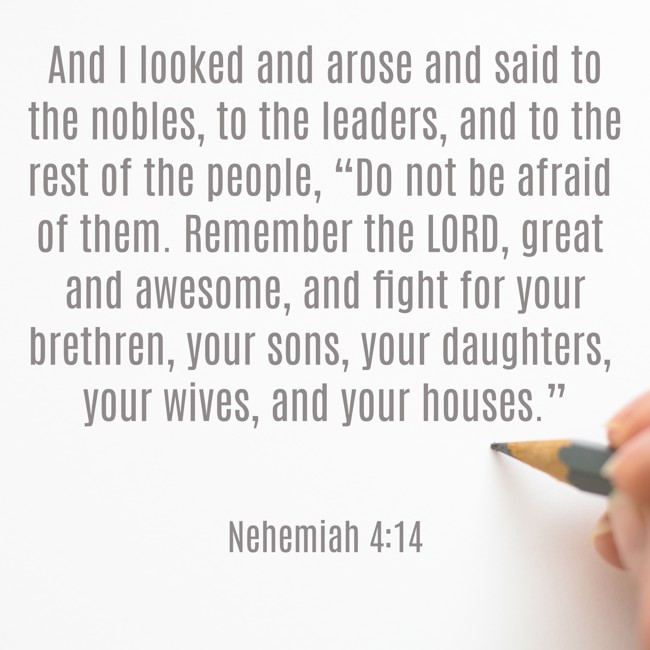 And I looked and arose and said to the nobles, to the leaders, and to the rest of the people, “Do not be afraid of them. Remember the LORD, great and awesome, and fight for your brethren, your sons, your daughters, your wives, and your houses.” - Nehemiah 4:14