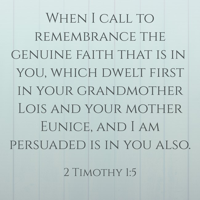 When I call to remembrance the genuine faith that is in you, which dwelt first in your grandmother Lois and your mother Eunice, and I am persuaded is in you also. - 2 Timothy 1:5