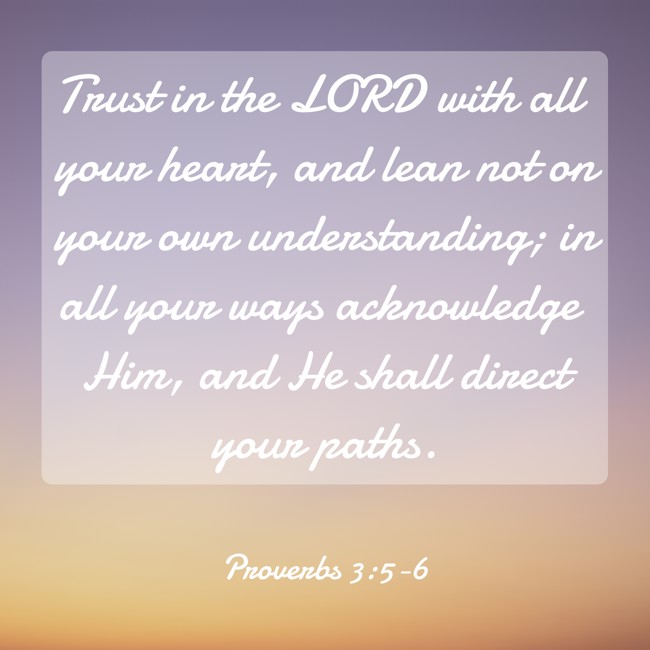 Trust in the LORD with all your heart, and lean not on your own understanding; in all your ways acknowledge Him, and He shall direct your paths. - Proverbs 3:5-6