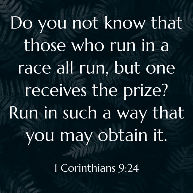 Do you not know that those who run in a race all run, but one receives the prize? Run in such a way that you may obtain it. - 1 Corinthians 9:24
