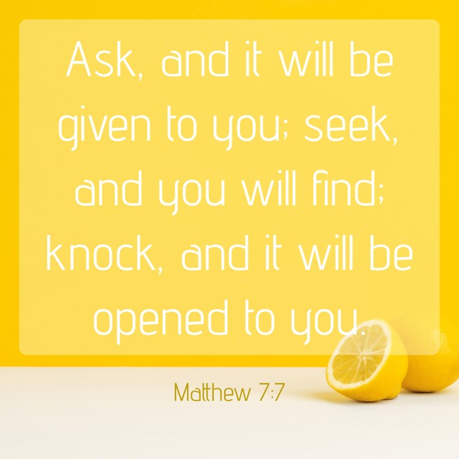 Ask, and it will be given to you; seek, and you will find; knock, and it will be opened to you. - Matthew 7:7