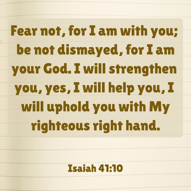 Fear not, for I am with you; be not dismayed, for I am your God. I will strengthen you, yes, I will help you, I will uphold you with My righteous right hand. - Isaiah 41:10
