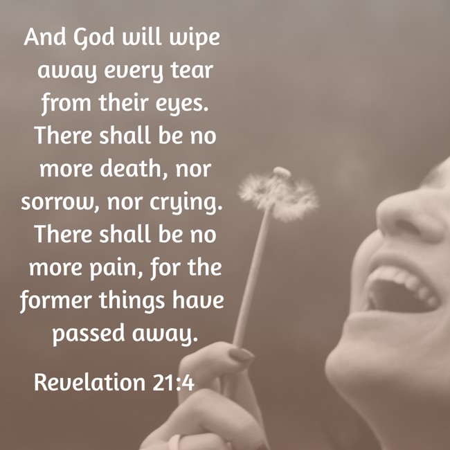 And God will wipe away every tear from their eyes. There shall be no more death, nor sorrow, nor crying. There shall be no more pain, for the former things have passed away. - Revelation 21:4