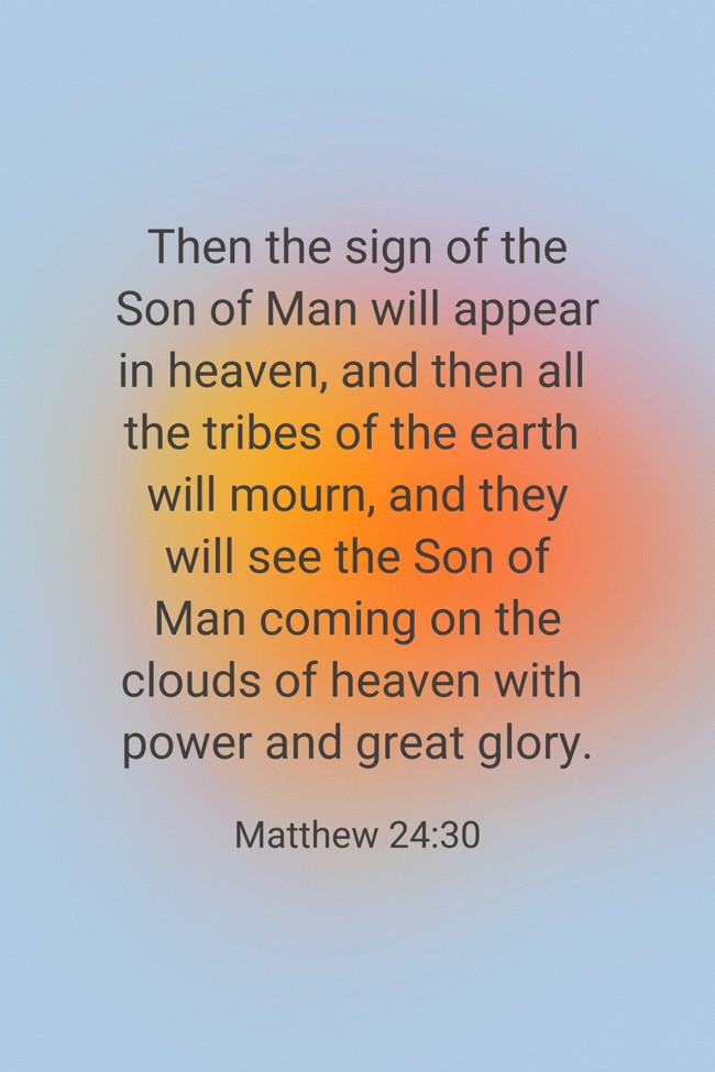 Then the sign of the Son of Man will appear in heaven, and then all the tribes of the earth will mourn, and they will see the Son of Man coming on the clouds of heaven with power and great glory. - Matthew 24:30