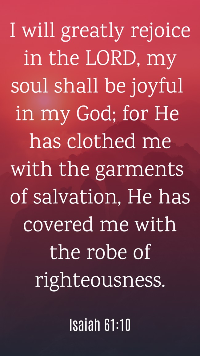 I will greatly rejoice in the LORD, my soul shall be joyful in my God; for He has clothed me with the garments of salvation, He has covered me with the robe of righteousness. - Isaiah 61:10