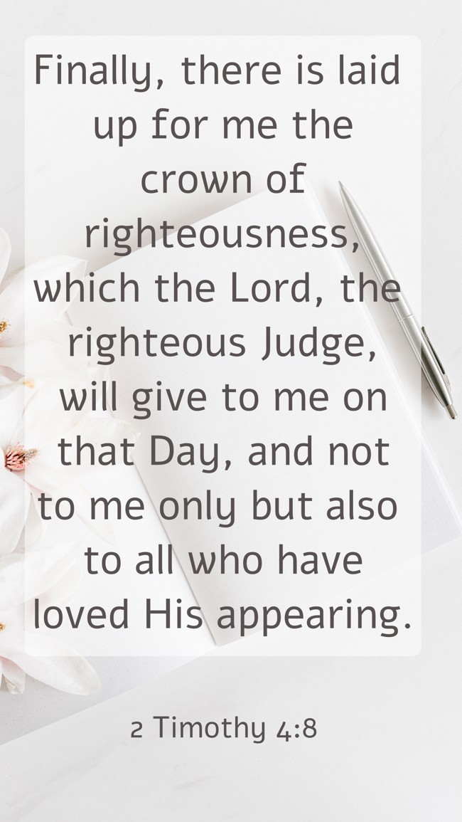Finally, there is laid up for me the crown of righteousness, which the Lord, the righteous Judge, will give to me on that Day, and not to me only but also to all who have loved His appearing. - 2 Timothy 4:8