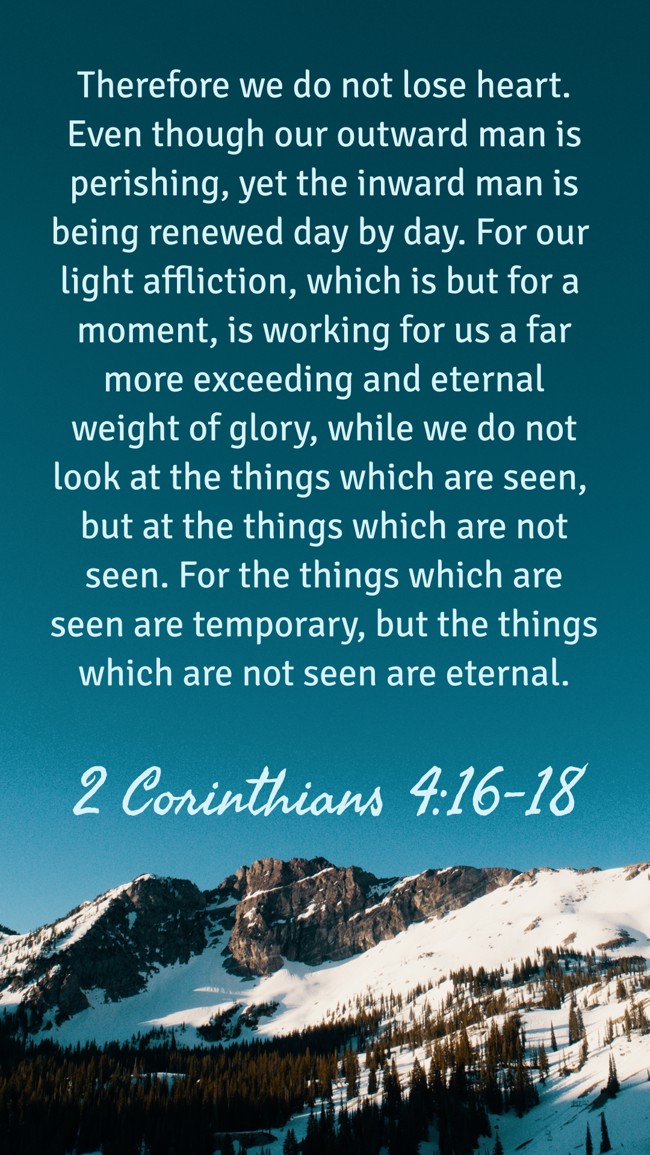 Therefore we do not lose heart. Even though our outward man is perishing, yet the inward man is being renewed day by day. For our light affliction, which is but for a moment, is working for us a far more exceeding and eternal weight of glory, while we do not look at the things which are seen, but at the things which are not seen. For the things which are seen are temporary, but the things which are not seen are eternal. - 2 Corinthians 4:16-18