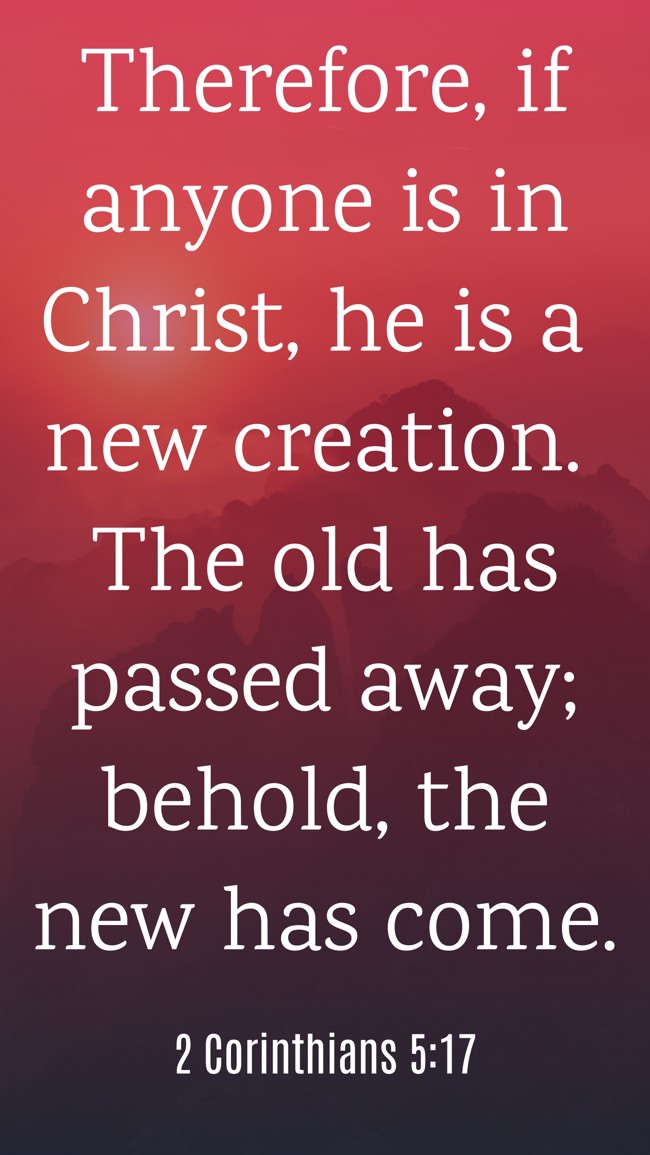 Therefore, if anyone is in Christ, he is a new creation. The old has passed away; behold, the new has come. - 2 Corinthians 5:17
