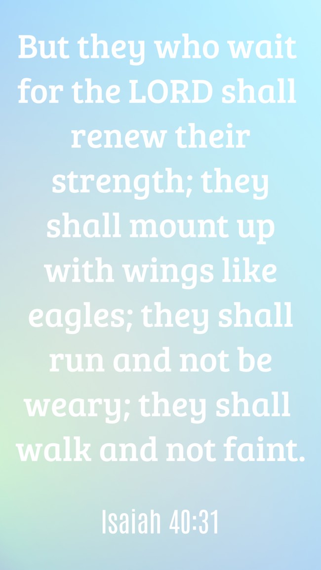 But they who wait for the LORD shall renew their strength; they shall mount up with wings like eagles; they shall run and not be weary; they shall walk and not faint. - Isaiah 40:31