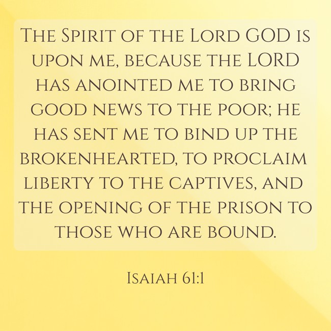 The Spirit of the Lord GOD is upon me, because the LORD has anointed me to bring good news to the poor; he has sent me to bind up the brokenhearted, to proclaim liberty to the captives, and the opening of the prison to those who are bound. - Isaiah 61:1