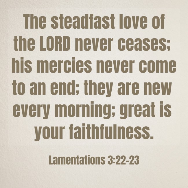 The steadfast love of the LORD never ceases; his mercies never come to an end; they are new every morning; great is your faithfulness. - Lamentations 3:22-23