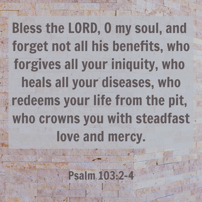 Bless the LORD, O my soul, and forget not all his benefits, who forgives all your iniquity, who heals all your diseases, who redeems your life from the pit, who crowns you with steadfast love and mercy. - Psalm 103:2-4