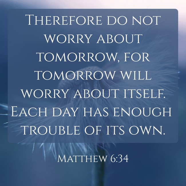 Therefore do not worry about tomorrow, for tomorrow will worry about itself. Each day has enough trouble of its own. - Matthew 6:34