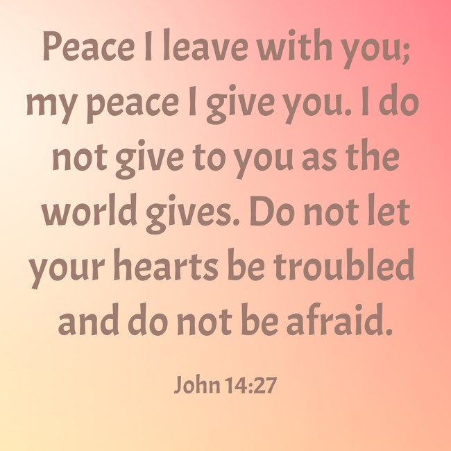 Peace I leave with you; my peace I give you. I do not give to you as the world gives. Do not let your hearts be troubled and do not be afraid. - John 14:27