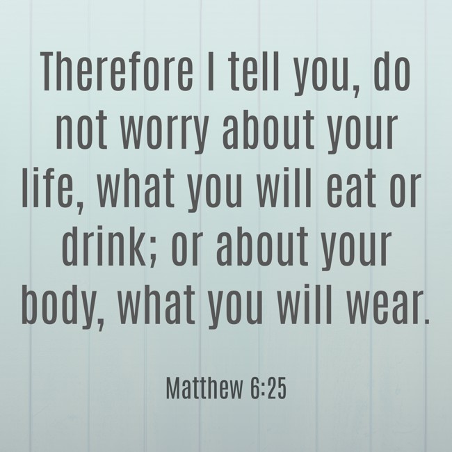 Therefore I tell you, do not worry about your life, what you will eat or drink; or about your body, what you will wear. - Matthew 6:25