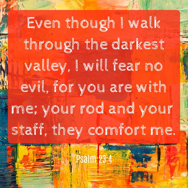 Even though I walk through the darkest valley, I will fear no evil, for you are with me; your rod and your staff, they comfort me. - Psalm 23:4