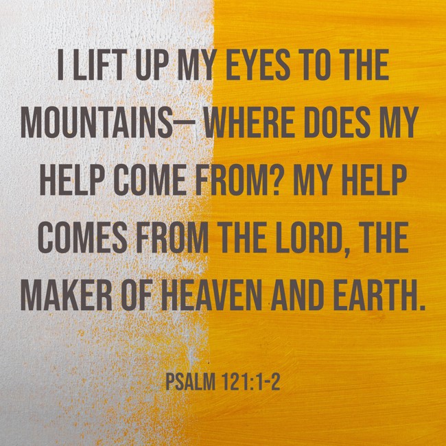 I lift up my eyes to the mountains— where does my help come from? My help comes from the LORD, the Maker of heaven and earth. - Psalm 121:1-2
