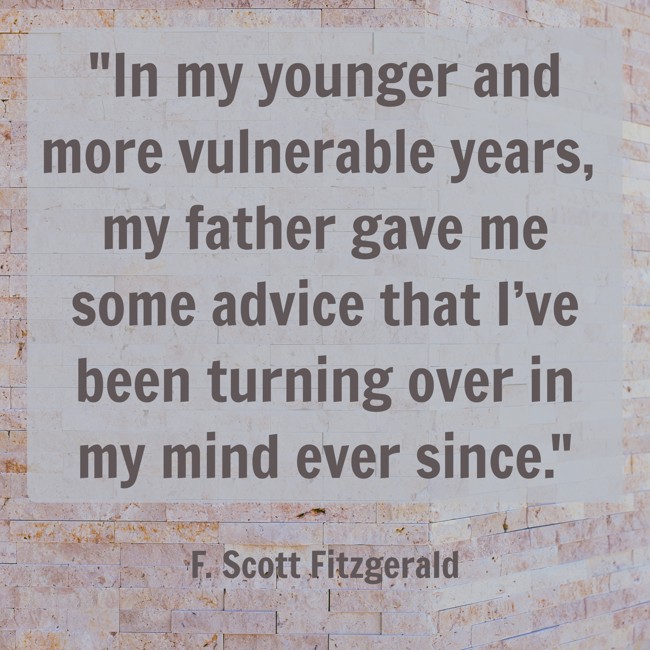 In my younger and more vulnerable years, my father gave me some advice that I’ve been turning over in my mind ever since. - F. Scott Fitzgerald