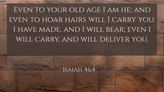 Even to your old age I am he; and even to hoar hairs will I carry you: I have made, and I will bear; even I will carry, and will deliver you. - Isaiah 46:4