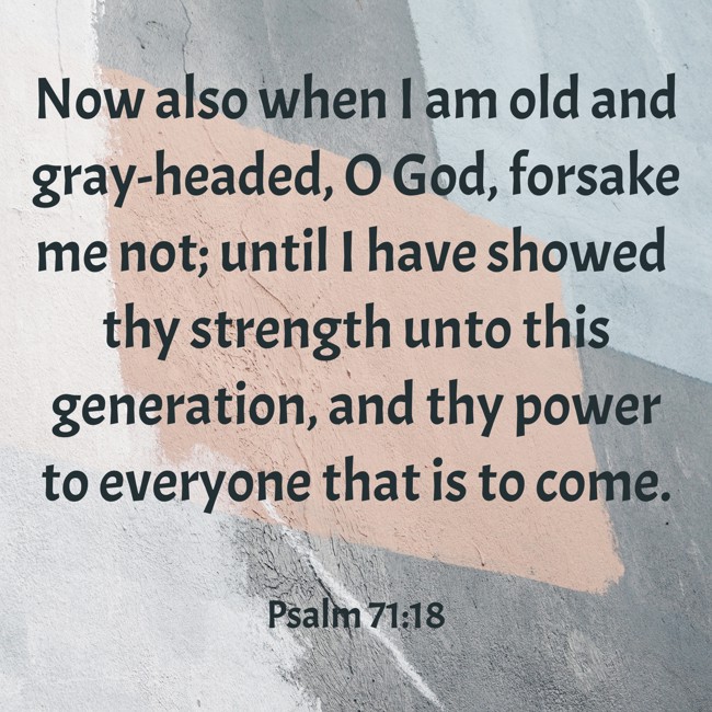 Now also when I am old and gray-headed, O God, forsake me not; until I have showed thy strength unto this generation, and thy power to everyone that is to come. - Psalm 71:18