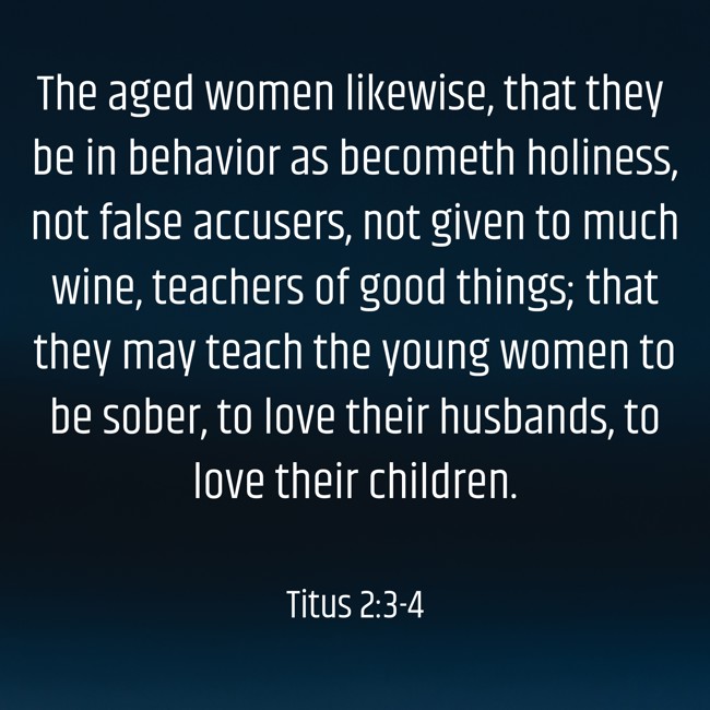 The aged women likewise, that they be in behavior as becometh holiness, not false accusers, not given to much wine, teachers of good things; that they may teach the young women to be sober, to love their husbands, to love their children. - Titus 2:3-4