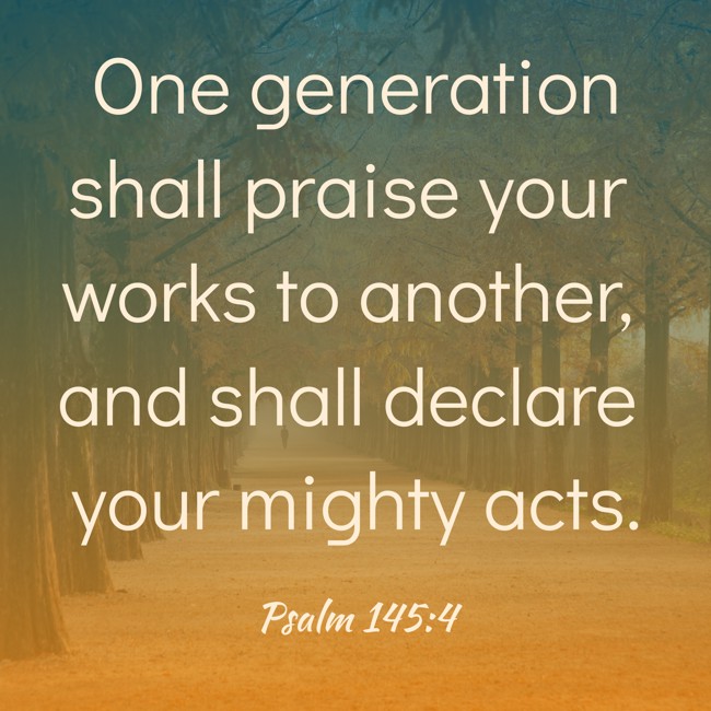 One generation shall praise your works to another, and shall declare your mighty acts. - Psalm 145:4