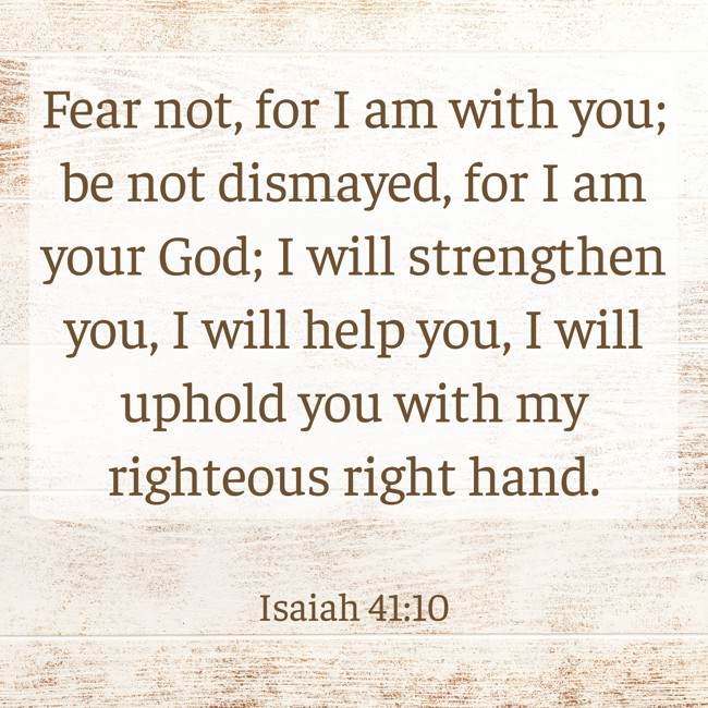 Fear not, for I am with you; be not dismayed, for I am your God; I will strengthen you, I will help you, I will uphold you with my righteous right hand. - Isaiah 41:10