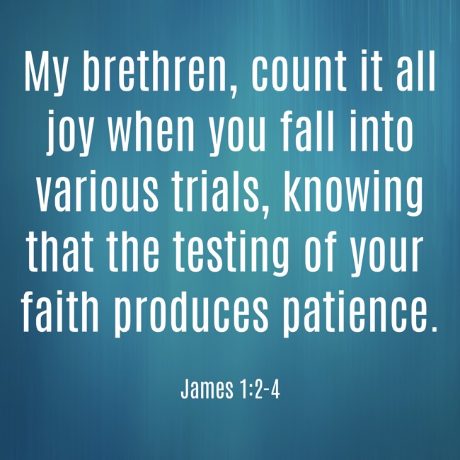 My brethren, count it all joy when you fall into various trials, knowing that the testing of your faith produces patience. - James 1:2-4