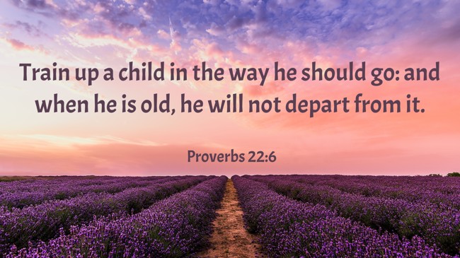 Train up a child in the way he should go: and when he is old, he will not depart from it. - Proverbs 22:6