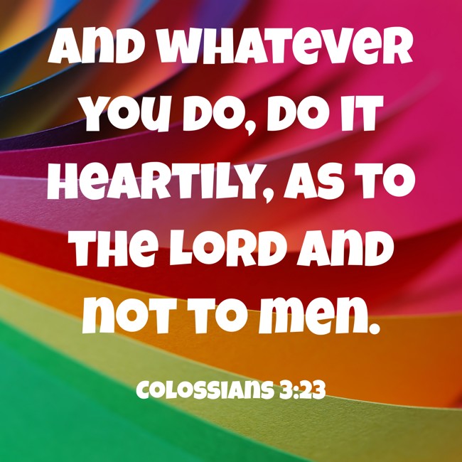 And whatever you do, do it heartily, as to the Lord and not to men. - Colossians 3:23