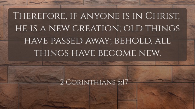 Therefore, if anyone is in Christ, he is a new creation; old things have passed away; behold, all things have become new. - 2 Corinthians 5:17