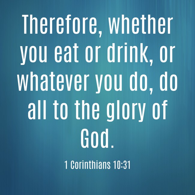 Therefore, whether you eat or drink, or whatever you do, do all to the glory of God. - 1 Corinthians 10:31