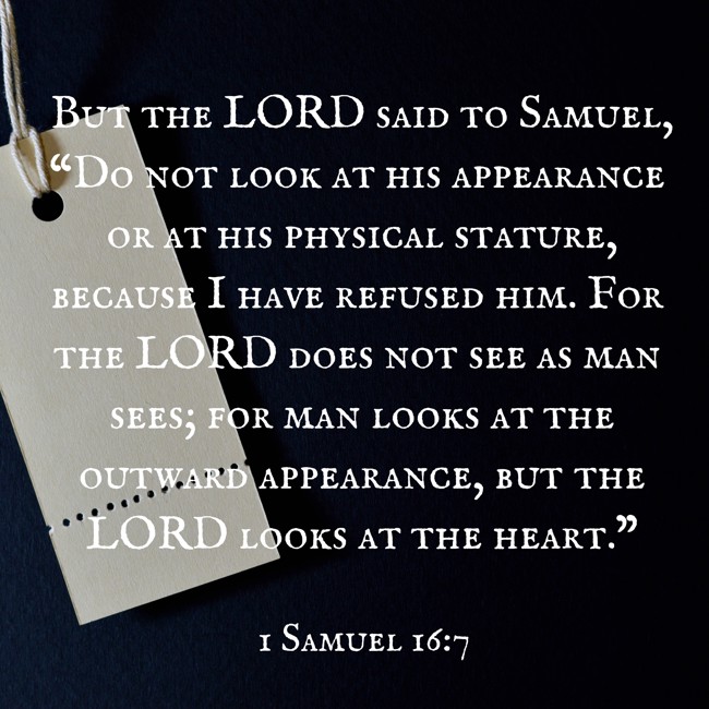 But the LORD said to Samuel, “Do not look at his appearance or at his physical stature, because I have refused him. For the LORD does not see as man sees; for man looks at the outward appearance, but the LORD looks at the heart.” - 1 Samuel 16:7