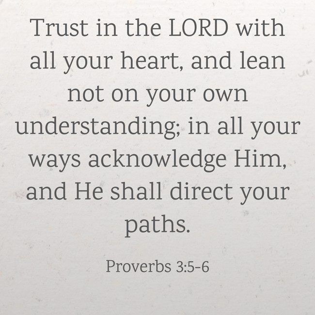 Trust in the LORD with all your heart, and lean not on your own understanding; in all your ways acknowledge Him, and He shall direct your paths. - Proverbs 3:5-6