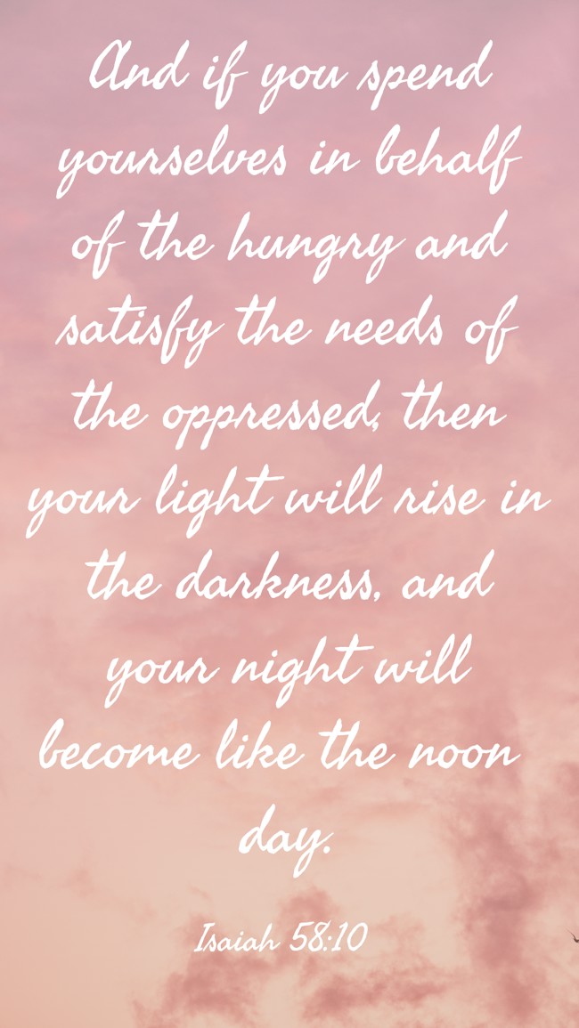 And if you spend yourselves in behalf of the hungry and satisfy the needs of the oppressed, then your light will rise in the darkness, and your night will become like the noon day. - Isaiah 58:10