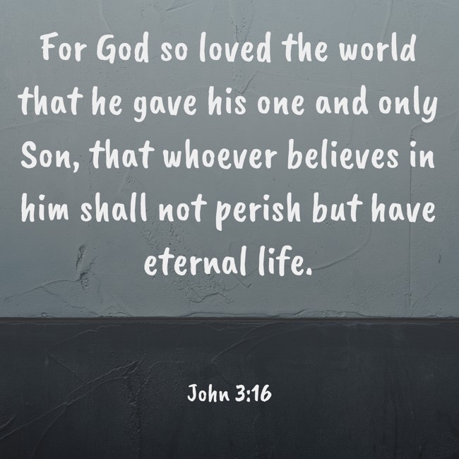 For God so loved the world that he gave his one and only Son, that whoever believes in him shall not perish but have eternal life. - John 3:16