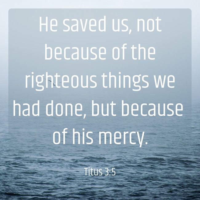He saved us, not because of the righteous things we had done, but because of his mercy. - Titus 3:5