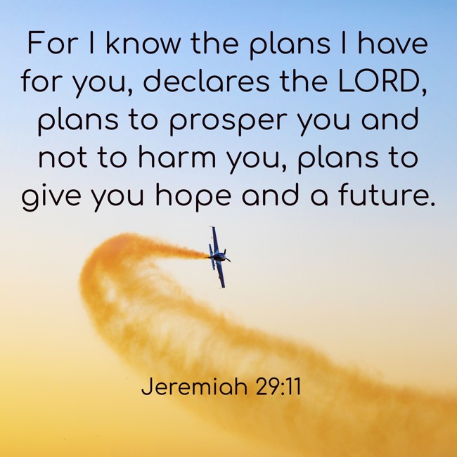 For I know the plans I have for you, declares the LORD, plans to prosper you and not to harm you, plans to give you hope and a future. - Jeremiah 29:11