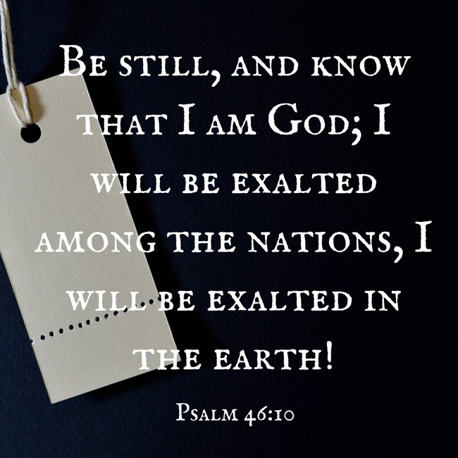 Be still, and know that I am God; I will be exalted among the nations, I will be exalted in the earth! - Psalm 46:10