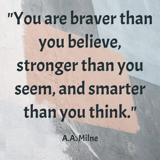 You are braver than you believe, stronger than you seem, and smarter than you think. - A.A. Milne