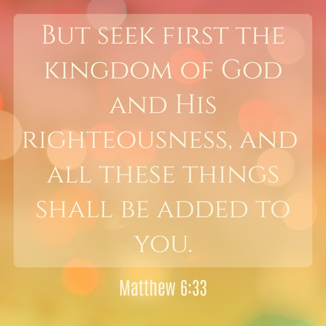 But seek first the kingdom of God and His righteousness, and all these things shall be added to you. - Matthew 6:33